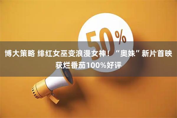 博大策略 绯红女巫变浪漫女神！“奥妹”新片首映获烂番茄100%好评