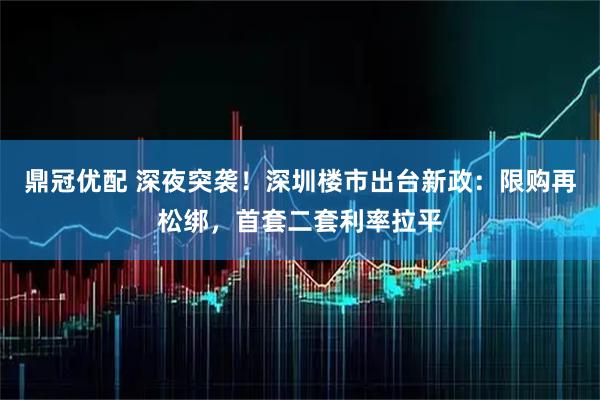 鼎冠优配 深夜突袭！深圳楼市出台新政：限购再松绑，首套二套利率拉平