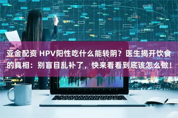 亚金配资 HPV阳性吃什么能转阴？医生揭开饮食的真相：别盲目乱补了，快来看看到底该怎么做！