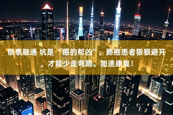 银泰融通 坑是 “癌的帮凶”，肺癌患者狠狠避开，才能少走弯路、加速康复！