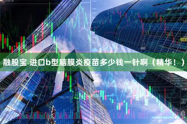 融股宝 进口b型脑膜炎疫苗多少钱一针啊（精华！）