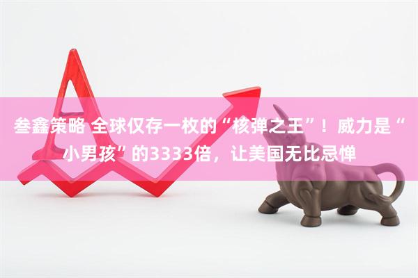 叁鑫策略 全球仅存一枚的“核弹之王”！威力是“小男孩”的3333倍，让美国无比忌惮