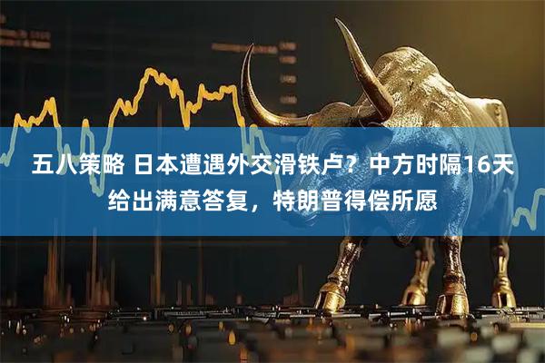 五八策略 日本遭遇外交滑铁卢？中方时隔16天给出满意答复，特朗普得偿所愿