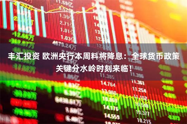 丰汇投资 欧洲央行本周料将降息：全球货币政策关键分水岭时刻来临！