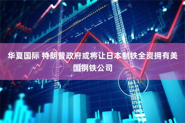 华夏国际 特朗普政府或将让日本制铁全资拥有美国钢铁公司
