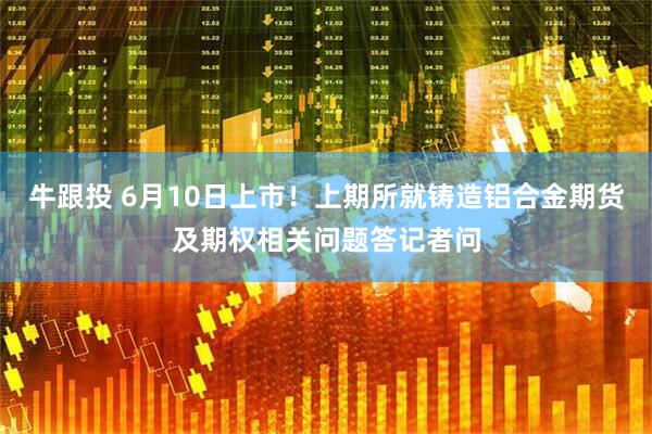 牛跟投 6月10日上市！上期所就铸造铝合金期货及期权相关问题答记者问