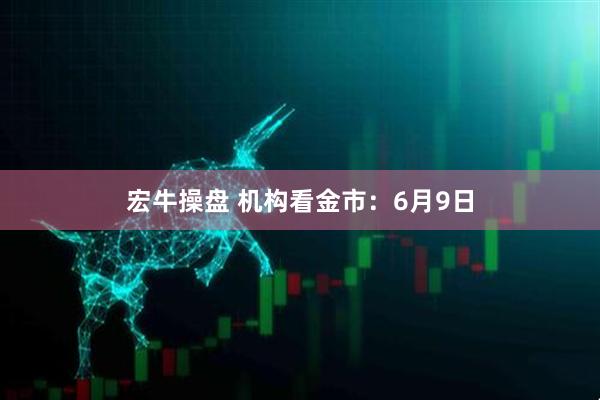 宏牛操盘 机构看金市：6月9日