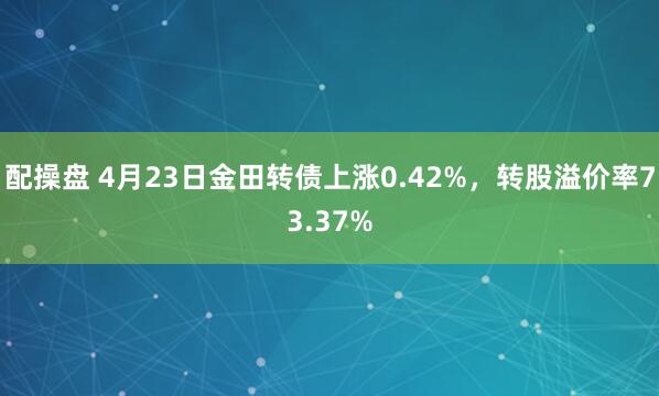 配操盘 4月23日金田转债上涨0.42%，转股溢价率73.37%