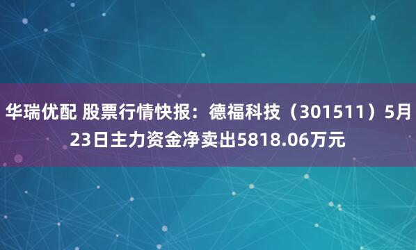 华瑞优配 股票行情快报：德福科技（301511）5月23日主力资金净卖出5818.06万元