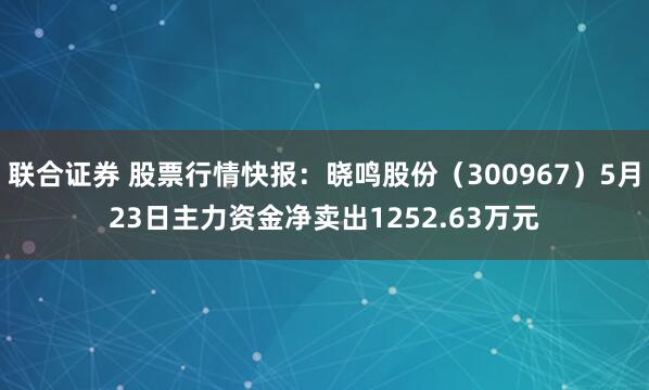 联合证券 股票行情快报：晓鸣股份（300967）5月23日主力资金净卖出1252.63万元