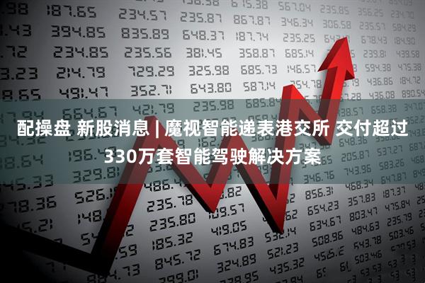 配操盘 新股消息 | 魔视智能递表港交所 交付超过330万套智能驾驶解决方案