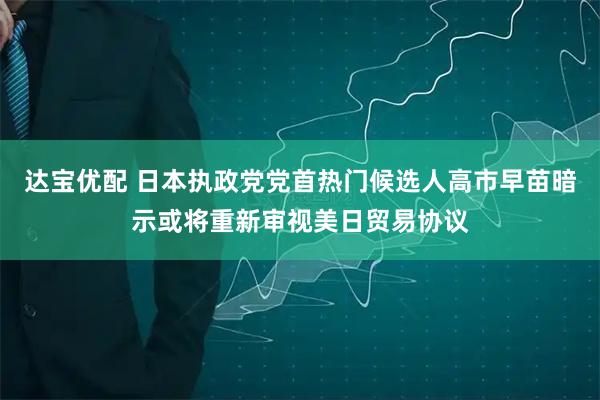 达宝优配 日本执政党党首热门候选人高市早苗暗示或将重新审视美日贸易协议