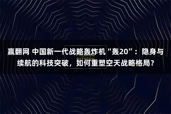 赢翻网 中国新一代战略轰炸机“轰20”：隐身与续航的科技突破，如何重塑空天战略格局？