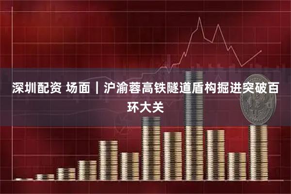 深圳配资 场面｜沪渝蓉高铁隧道盾构掘进突破百环大关