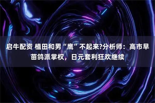 启牛配资 植田和男“鹰”不起来?分析师:高市早苗鸽派掌权,日元套利狂欢继续