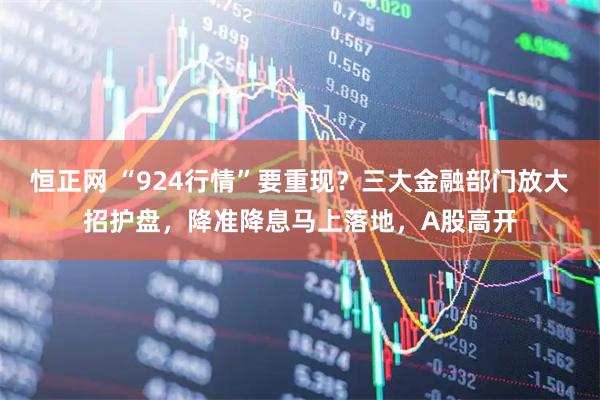 恒正网 “924行情”要重现？三大金融部门放大招护盘，降准降息马上落地，A股高开