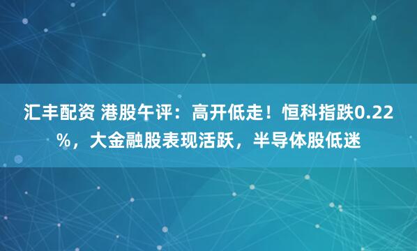 汇丰配资 港股午评：高开低走！恒科指跌0.22%，大金融股表现活跃，半导体股低迷