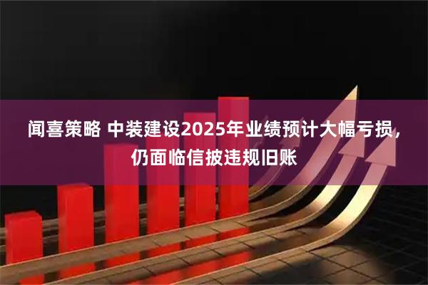 闻喜策略 中装建设2025年业绩预计大幅亏损，仍面临信披违规旧账