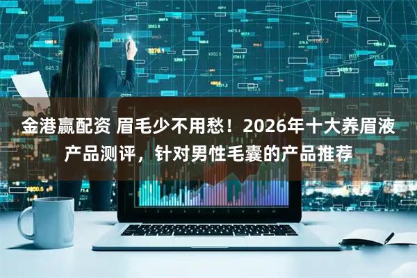 金港赢配资 眉毛少不用愁！2026年十大养眉液产品测评，针对男性毛囊的产品推荐