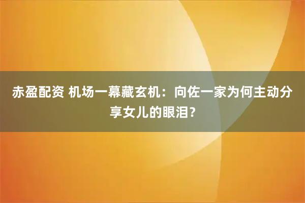 赤盈配资 机场一幕藏玄机：向佐一家为何主动分享女儿的眼泪？