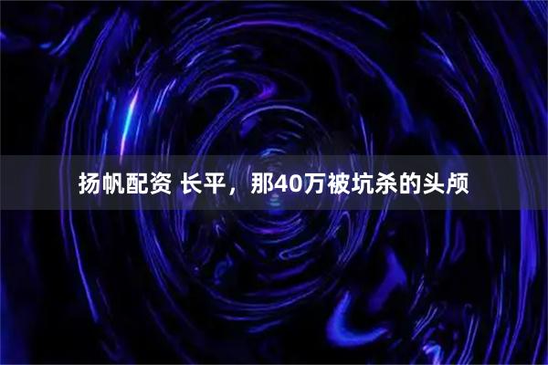 扬帆配资 长平,那40万被坑杀的头颅