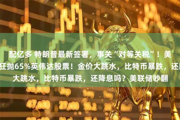 配亿多 特朗普最新签署，事关“对等关税”！美股巨震，桥水3个月狂抛65%英伟达股票！金价大跳水，比特币暴跌，还降息吗？美联储吵翻