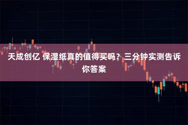 天成创亿 保湿纸真的值得买吗？三分钟实测告诉你答案