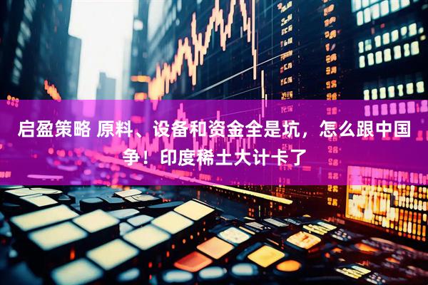 启盈策略 原料、设备和资金全是坑，怎么跟中国争！印度稀土大计卡了