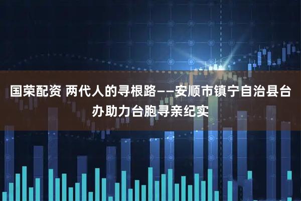 国荣配资 两代人的寻根路——安顺市镇宁自治县台办助力台胞寻亲纪实