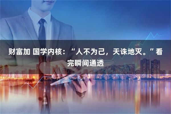 财富加 国学内核:“人不为己,天诛地灭。”看完瞬间通透