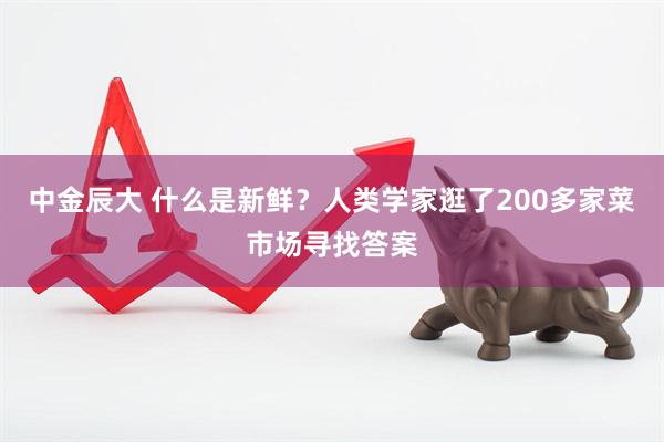中金辰大 什么是新鲜？人类学家逛了200多家菜市场寻找答案